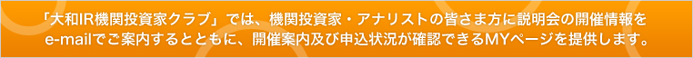「大和IR機関投資家クラブ」では、機関投資家・アナリストの皆さま方に説明会の開催情報をe-mailでご案内するとともに、開催案内及び申込状況が確認できるMYページを提供します。